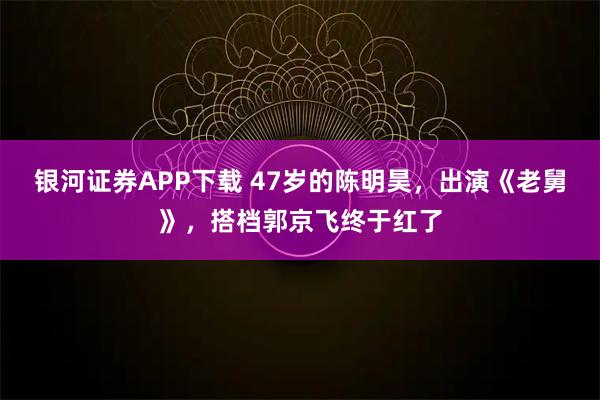 银河证券APP下载 47岁的陈明昊,出演《老舅》,搭档郭京飞终于红了