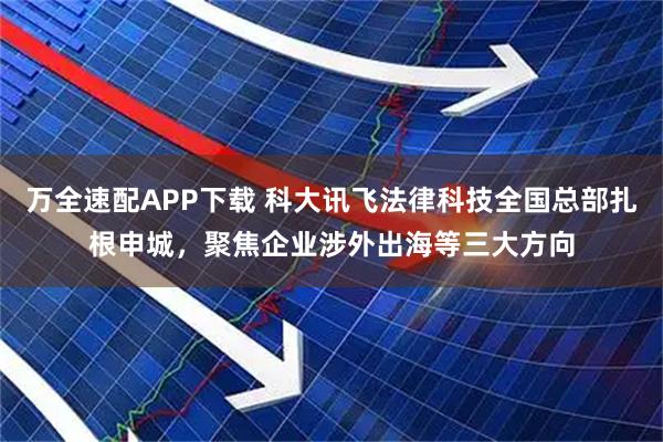 万全速配APP下载 科大讯飞法律科技全国总部扎根申城，聚焦企业涉外出海等三大方向