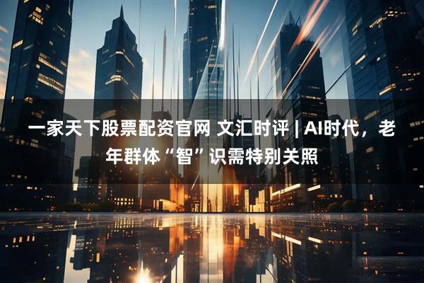 一家天下股票配资官网 文汇时评 | AI时代，老年群体“智”识需特别关照