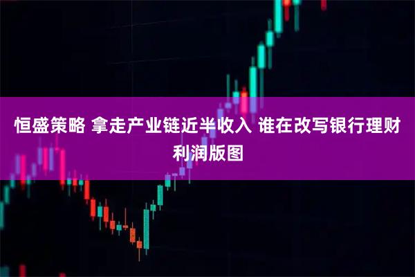 恒盛策略 拿走产业链近半收入 谁在改写银行理财利润版图