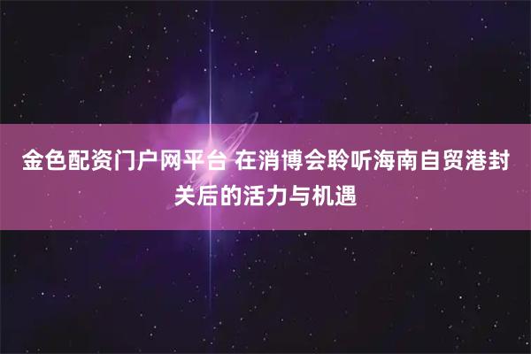 金色配资门户网平台 在消博会聆听海南自贸港封关后的活力与机遇