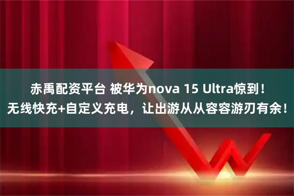 赤禹配资平台 被华为nova 15 Ultra惊到！无线快充+自定义充电，让出游从从容容游刃有余！