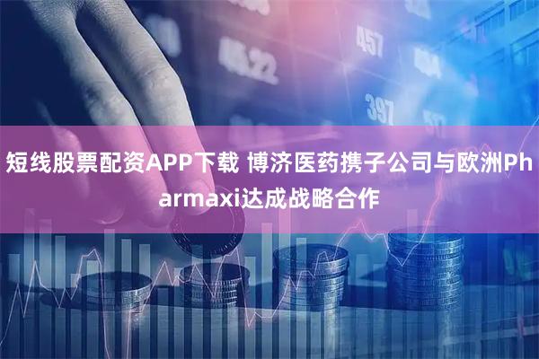 短线股票配资APP下载 博济医药携子公司与欧洲Pharmaxi达成战略合作