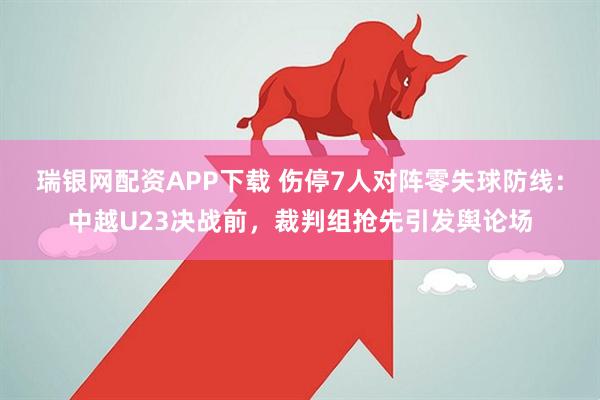 瑞银网配资APP下载 伤停7人对阵零失球防线：中越U23决战前，裁判组抢先引发舆论场