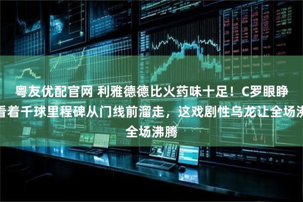 粤友优配官网 利雅德德比火药味十足！C罗眼睁睁看着千球里程碑从门线前溜走，这戏剧性乌龙让全场沸腾