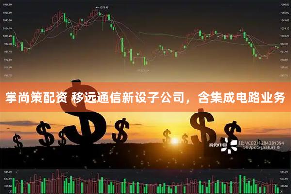 掌尚策配资 移远通信新设子公司，含集成电路业务