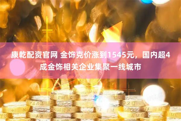 康乾配资官网 金饰克价涨到1545元，国内超4成金饰相关企业集聚一线城市