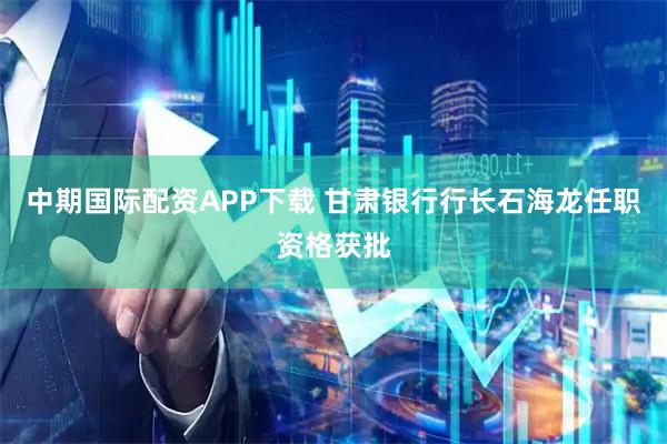 中期国际配资APP下载 甘肃银行行长石海龙任职资格获批
