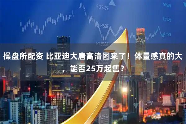 操盘所配资 比亚迪大唐高清图来了！体量感真的大，能否25万起售？
