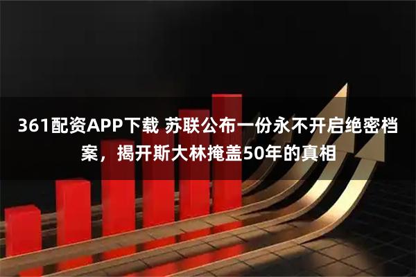 361配资APP下载 苏联公布一份永不开启绝密档案，揭开斯大林掩盖50年的真相