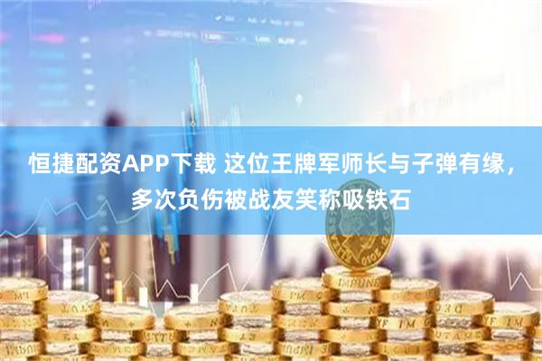 恒捷配资APP下载 这位王牌军师长与子弹有缘，多次负伤被战友笑称吸铁石