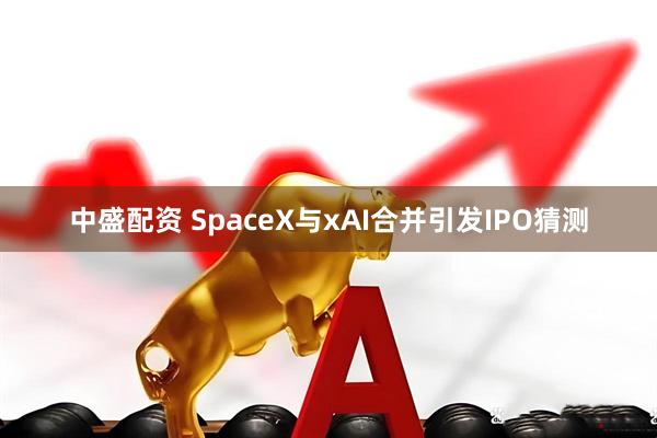 中盛配资 SpaceX与xAI合并引发IPO猜测
