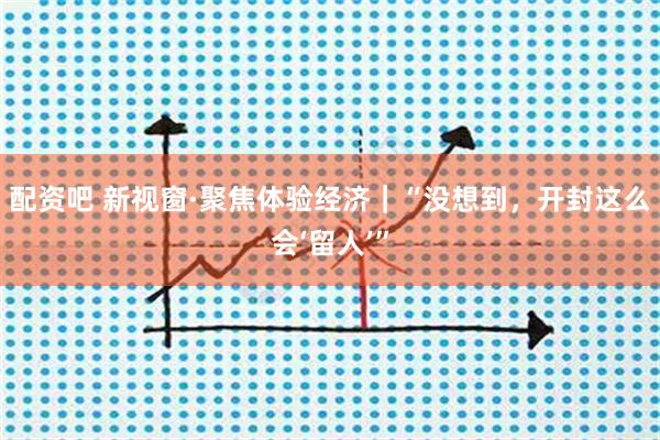 配资吧 新视窗·聚焦体验经济｜“没想到，开封这么会‘留人’”