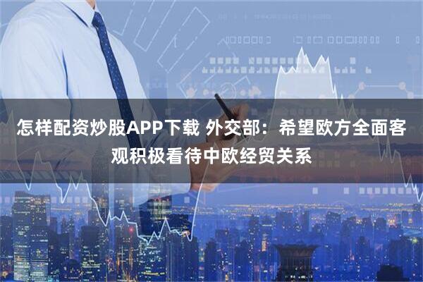 怎样配资炒股APP下载 外交部：希望欧方全面客观积极看待中欧经贸关系