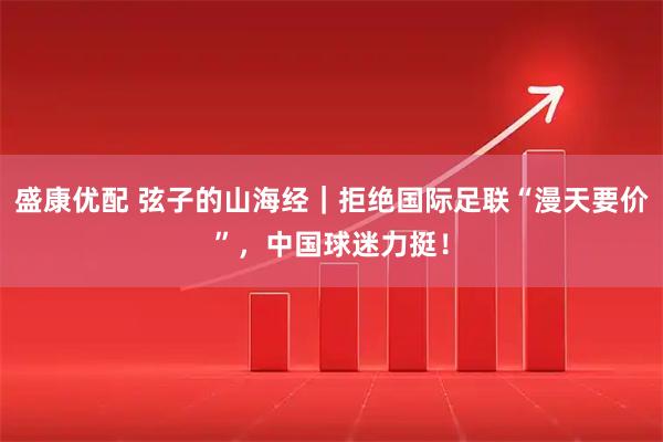 盛康优配 弦子的山海经｜拒绝国际足联“漫天要价”，中国球迷力挺！