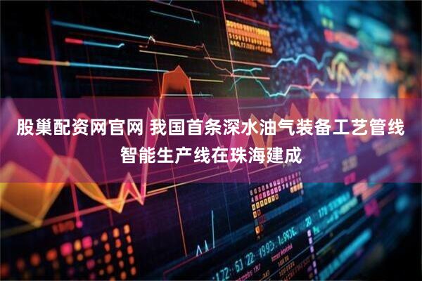 股巢配资网官网 我国首条深水油气装备工艺管线智能生产线在珠海建成
